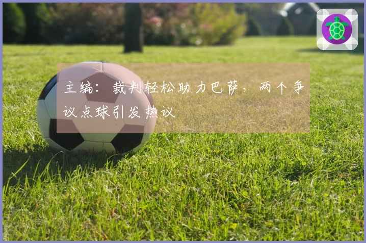 主编：裁判轻松助力巴萨，两个争议点球引发热议