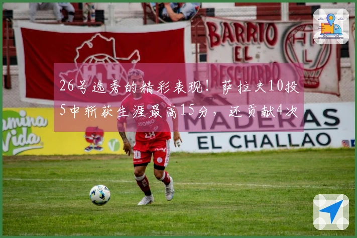 26号选秀的精彩表现！萨拉夫10投5中斩获生涯最高15分，还贡献4次助攻和4个断球