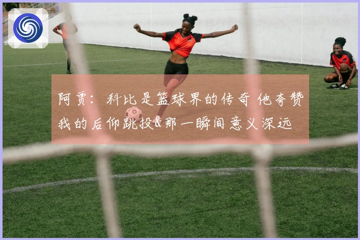 阿贾：科比是篮球界的传奇 他夸赞我的后仰跳投&那一瞬间意义深远