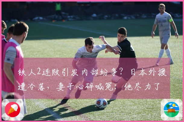 铁人2连败引发内部纷争？日本外援遭冷落，妻子心碎喊冤：他尽力了！