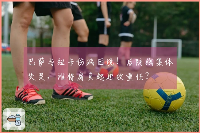 巴萨与纽卡伤病困境!后防线集体失灵,谁将肩负起进攻重任?