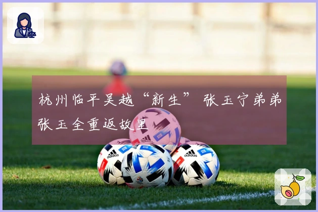 杭州临平吴越“新生” 张玉宁弟弟张玉全重返故里