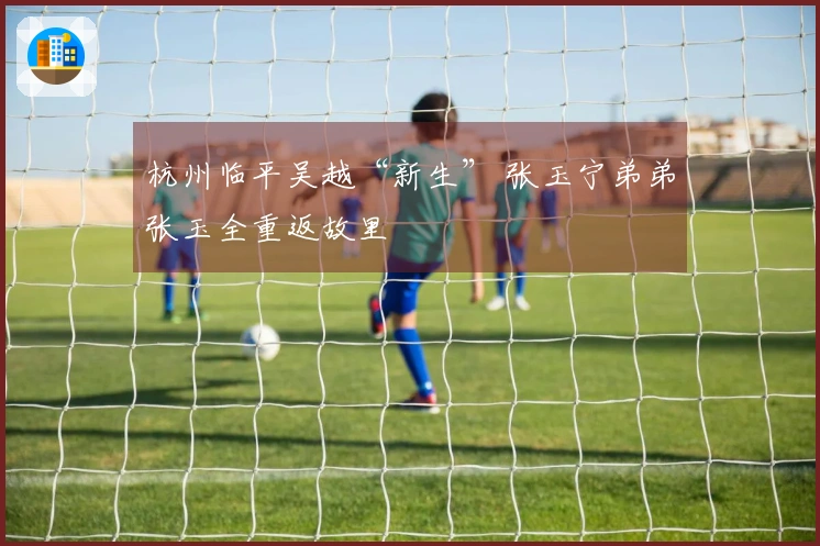 杭州临平吴越“新生” 张玉宁弟弟张玉全重返故里