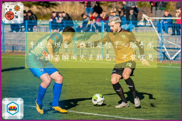 李连杰坦言“我刚进行了心脏手术”，谢苗瞬间失去颜色，不敢喘息