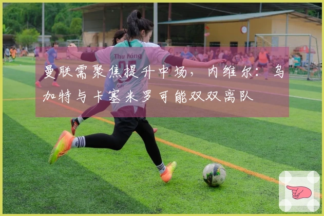 曼联需聚焦提升中场，内维尔：乌加特与卡塞米罗可能双双离队