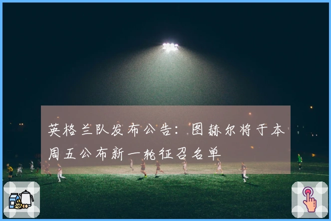 英格兰队发布公告：图赫尔将于本周五公布新一轮征召名单