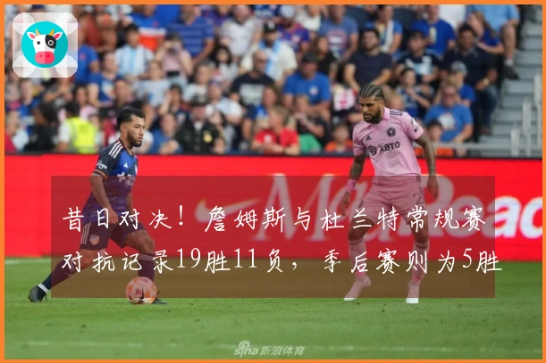 昔日对决！詹姆斯与杜兰特常规赛对抗记录19胜11负，季后赛则为5胜9负