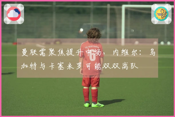 曼联需聚焦提升中场，内维尔：乌加特与卡塞米罗可能双双离队